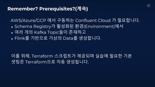 AWS/Azure/GCP 에서 구동하는 Confluent Cloud 가 필요합니다.
● Schema Registry가 활성화된 환경(Environment)에서
● 여러 개의 Kafka Topic들이 존재하고
● Flink를 기반으로 가상의 Data를 생성합니다.
이를 위해, Terraform 스크립트가 제공되며 실습에 필요한 기본
셋팅은 Terraform으로 자동 생성됩니다.
Remember? Prerequisites?(계속)
 