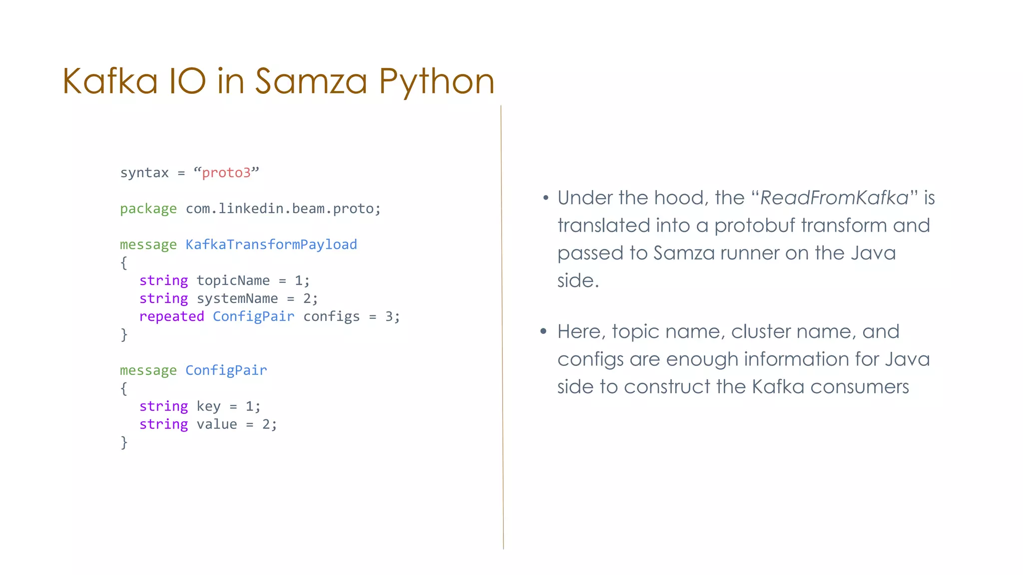 Kafka IO in Samza Python • Under the hood, the “ReadFromKafka” is translated into a protobuf transform and passed to Samza runner on the Java side. • Here, topic name, cluster name, and configs are enough information for Java side to construct the Kafka consumers syntax = “proto3” package com.linkedin.beam.proto; message KafkaTransformPayload { string topicName = 1; string systemName = 2; repeated ConfigPair configs = 3; } message ConfigPair { string key = 1; string value = 2; } 