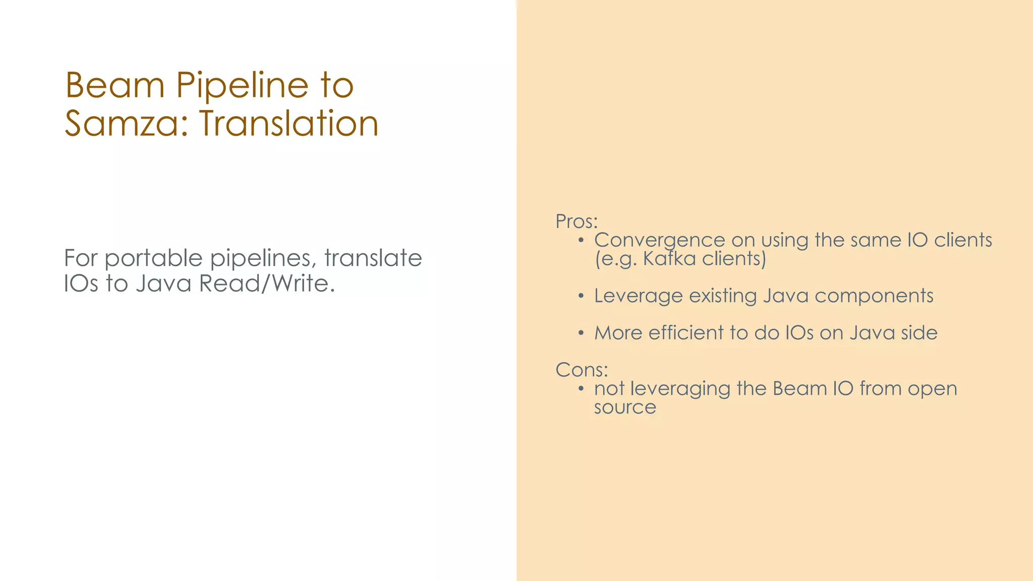 Beam Pipeline to Samza: Translation For portable pipelines, translate IOs to Java Read/Write. Pros: • Convergence on using the same IO clients (e.g. Kafka clients) • Leverage existing Java components • More efficient to do IOs on Java side Cons: • not leveraging the Beam IO from open source 