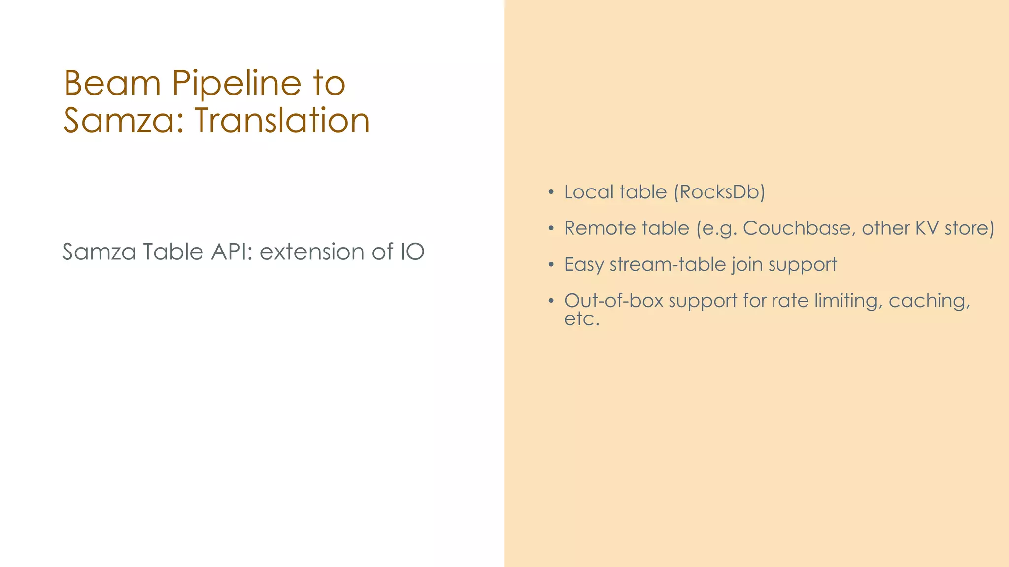 Beam Pipeline to Samza: Translation Samza Table API: extension of IO • Local table (RocksDb) • Remote table (e.g. Couchbase, other KV store) • Easy stream-table join support • Out-of-box support for rate limiting, caching, etc. 