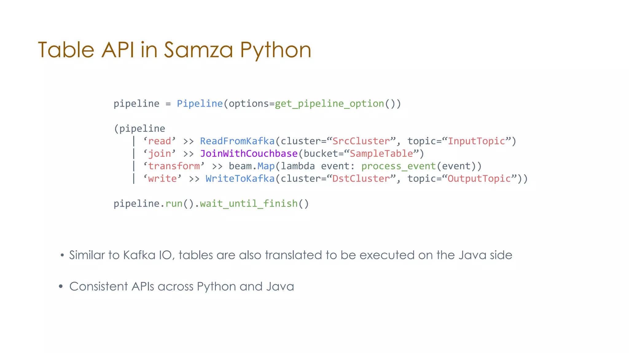 Table API in Samza Python • Similar to Kafka IO, tables are also translated to be executed on the Java side • Consistent APIs across Python and Java pipeline = Pipeline(options=get_pipeline_option()) (pipeline | ‘read’ >> ReadFromKafka(cluster=“SrcCluster”, topic=“InputTopic”) | ‘join’ >> JoinWithCouchbase(bucket=“SampleTable”) | ‘transform’ >> beam.Map(lambda event: process_event(event)) | ‘write’ >> WriteToKafka(cluster=“DstCluster”, topic=“OutputTopic”)) pipeline.run().wait_until_finish() 