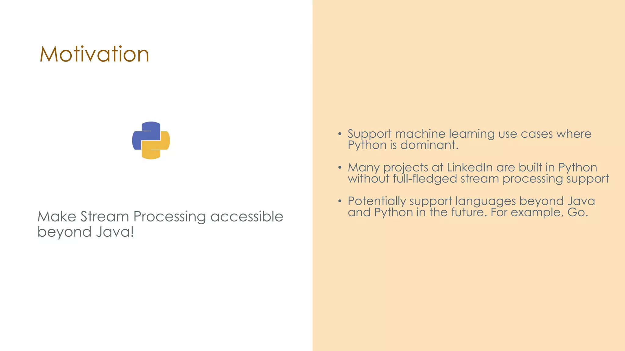 Motivation Make Stream Processing accessible beyond Java! • Support machine learning use cases where Python is dominant. • Many projects at LinkedIn are built in Python without full-fledged stream processing support • Potentially support languages beyond Java and Python in the future. For example, Go. 