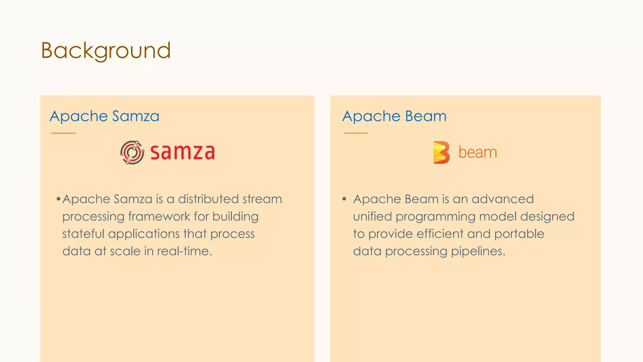 Background Apache Samza •Apache Samza is a distributed stream processing framework for building stateful applications that process data at scale in real-time. Apache Beam • Apache Beam is an advanced unified programming model designed to provide efficient and portable data processing pipelines. 