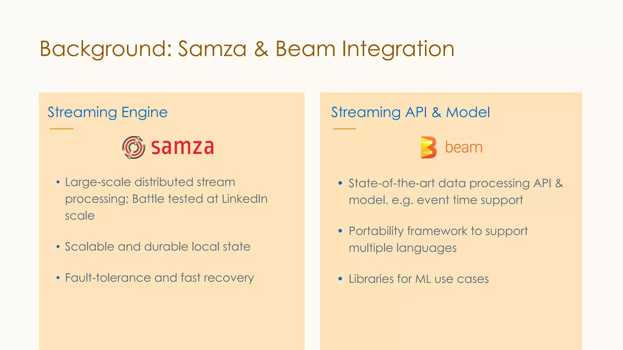 Background: Samza & Beam Integration Streaming Engine • State-of-the-art data processing API & model. e.g. event time support • Portability framework to support multiple languages • Libraries for ML use cases Streaming API & Model • Large-scale distributed stream processing; Battle tested at LinkedIn scale • Scalable and durable local state • Fault-tolerance and fast recovery 