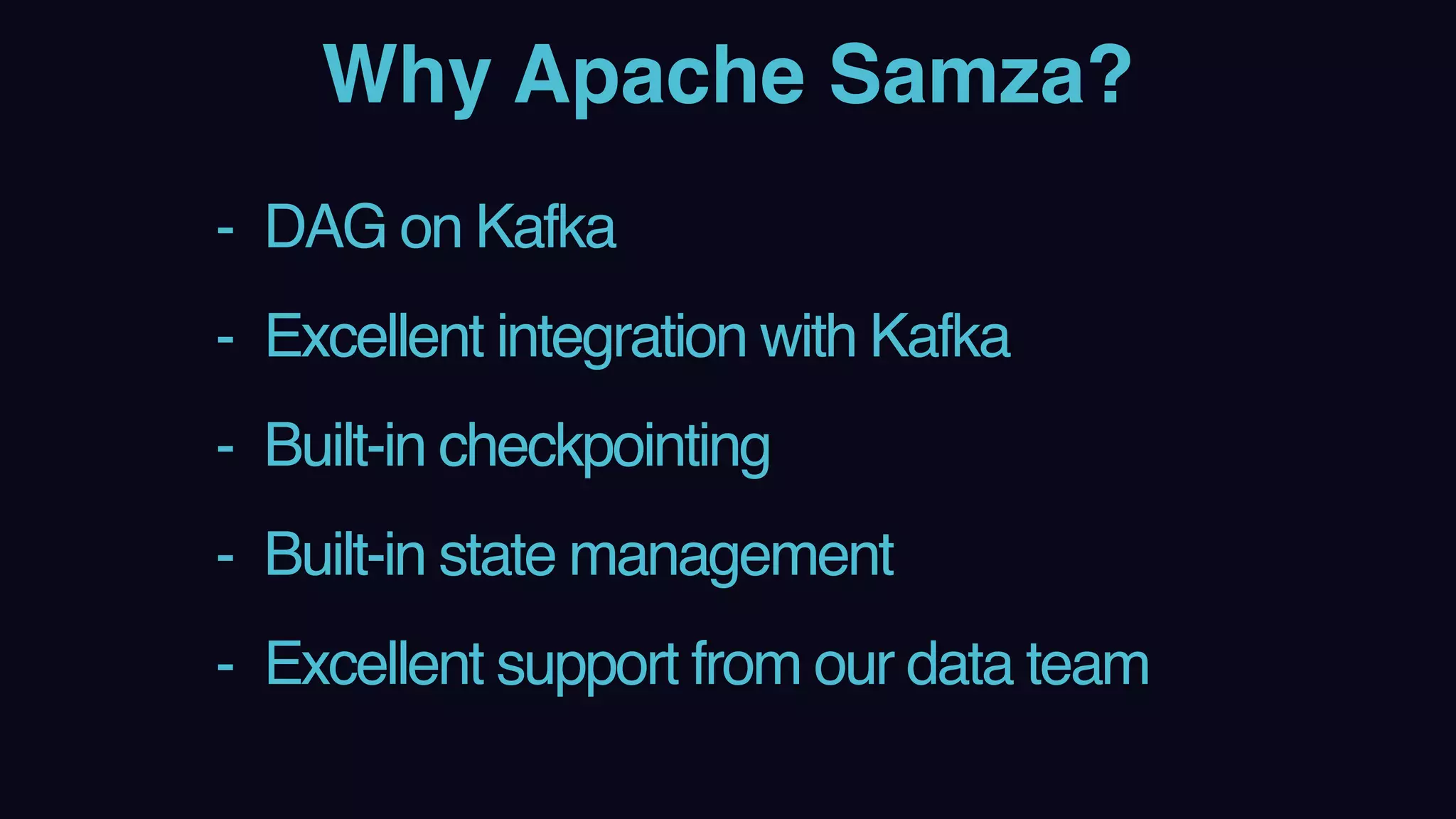 Why Apache Samza?
- DAG on Kafka
- Excellent integration with Kafka
- Built-in checkpointing
- Built-in state management
- Excellent support from our data team
 