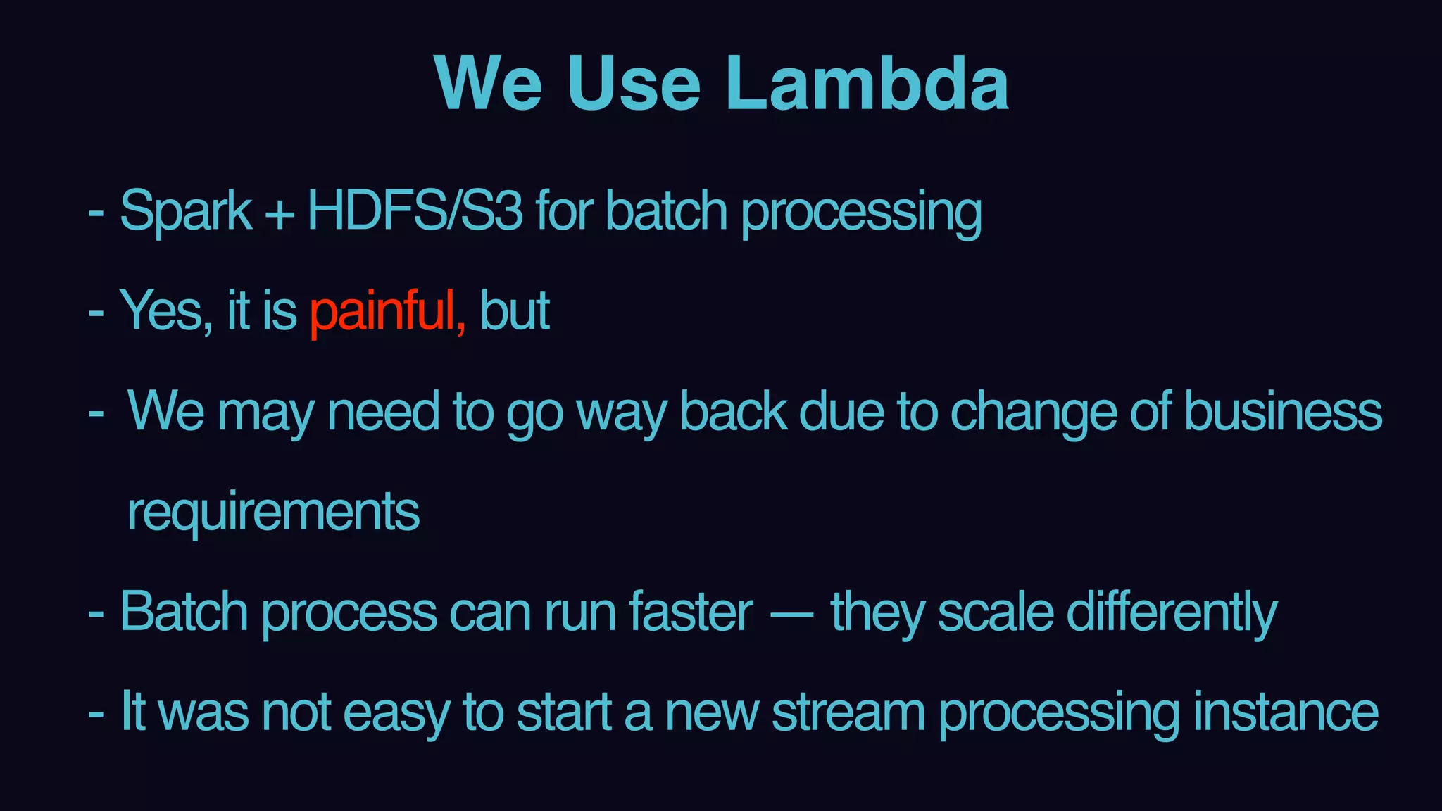 We Use Lambda
- Spark + HDFS/S3 for batch processing
- Yes, it is painful, but
- We may need to go way back due to change of business
requirements
- Batch process can run faster — they scale differently
- It was not easy to start a new stream processing instance
 