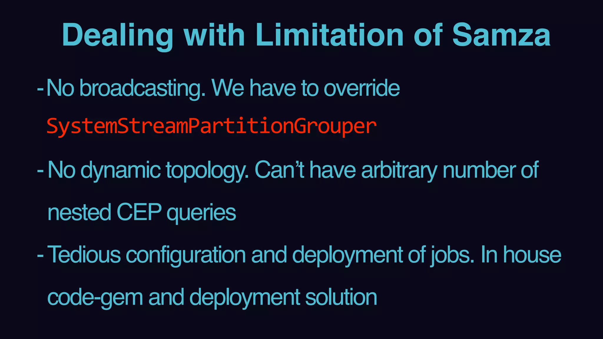 Dealing with Limitation of Samza
-No broadcasting. We have to override
SystemStreamPartitionGrouper
-No dynamic topology. Can’t have arbitrary number of
nested CEP queries
-Tedious configuration and deployment of jobs. In house
code-gem and deployment solution
 