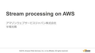 ©2016, Amazon Web Services, Inc. or its affiliates. All rights reserved.
Stream processing on AWS
アマゾンウェブサービスジャパン株式会社
半場光晴
 