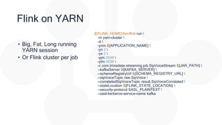 Flink on YARN
• Big, Fat, Long running
YARN session
• Or Flink cluster per job
${FLINK_HOME}/bin/flink run 
-m yarn-cluster 
-d 
-ynm ${APPLICATION_NAME} 
-yn 2 
-ys 2 
-yjm 2048 
-ytm 4096 
-c com.triviadata.streaming.job.SipVoiceStream ${JAR_PATH} 
--kafkaServer ${KAFKA_SERVER} 
--schemaRegistryUrl ${SCHEMA_REGISTRY_URL} 
--sipVoiceTopic raw.SipVoice 
--correlatedSipVoiceTopic result.SipVoiceCorrelated 
--stateLocation ${FLINK_STATE_LOCATION} 
--security-protocol SASL_PLAINTEXT 
--sasl-kerberos-service-name kafka
 
