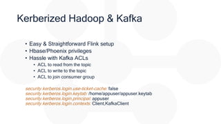 Kerberized Hadoop & Kafka
• Easy & Straightforward Flink setup
• Hbase/Phoenix privileges
• Hassle with Kafka ACLs
• ACL to read from the topic
• ACL to write to the topic
• ACL to join consumer group
security.kerberos.login.use-ticket-cache: false
security.kerberos.login.keytab: /home/appuser/appuser.keytab
security.kerberos.login.principal: appuser
security.kerberos.login.contexts: Client,KafkaClient
 