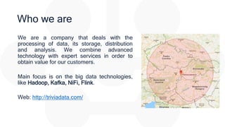 Who we are
We are a company that deals with the
processing of data, its storage, distribution
and analysis. We combine advanced
technology with expert services in order to
obtain value for our customers.
Main focus is on the big data technologies,
like Hadoop, Kafka, NiFi, Flink.
Web: http://triviadata.com/
 