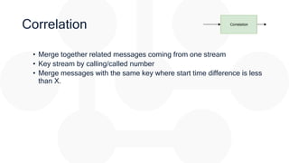 Correlation
• Merge together related messages coming from one stream
• Key stream by calling/called number
• Merge messages with the same key where start time difference is less
than X.
 