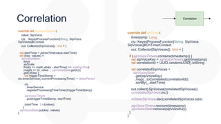 Correlation
override def processElement(
value: SipVoice,
ctx: KeyedProcessFunction[String, SipVoice,
SipVoices]#Context,
out: Collector[SipVoices]): Unit = {
val startTime = parseTime(value.startTime)
val (key, values) =
sipVoiceState
.keys
.asScala
.find(s => math.abs(s - startTime) <= waitingTime)
.map(k => (k, value :: sipVoiceState.get(k)))
.getOrElse {
val triggerTimeStamp =
ctx.timerService().currentProcessingTime() + delayPeriod
ctx
.timerService
.registerProcessingTimeTimer(triggerTimeStamp)
sipVoiceTimers
.put(triggerTimeStamp, startTime)
(startTime, List(value))
}
sipVoiceState.put(key, values)
}
override def onTimer(
timestamp: Long,
ctx: KeyedProcessFunction[String, SipVoice,
SipVoices]#OnTimerContext,
out: Collector[SipVoices]): Unit = {
if (sipVoiceTimers.contains(timestamp)) {
val sipVoiceKey = sipVoiceTimers.get(timestamp)
val correlationId = UUID.randomUUID().toString
val correlatedSipVoices =
sipVoiceState
.get(sipVoiceKey)
.map(_.toCorrelated(correlationId))
.sortBy(_.startTime)
out.collect(SipVoices(correlatedSipVoices))
correlatedSipVoice.inc()
inStateSipVoice.dec(correlatedSipVoices.size)
sipVoiceTimers.remove(timestamp)
sipVoiceState.remove(sipVoiceKey)
}
}
 