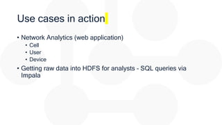 Use cases in action
• Network Analytics (web application)
• Cell
• User
• Device
• Getting raw data into HDFS for analysts – SQL queries via
Impala
 