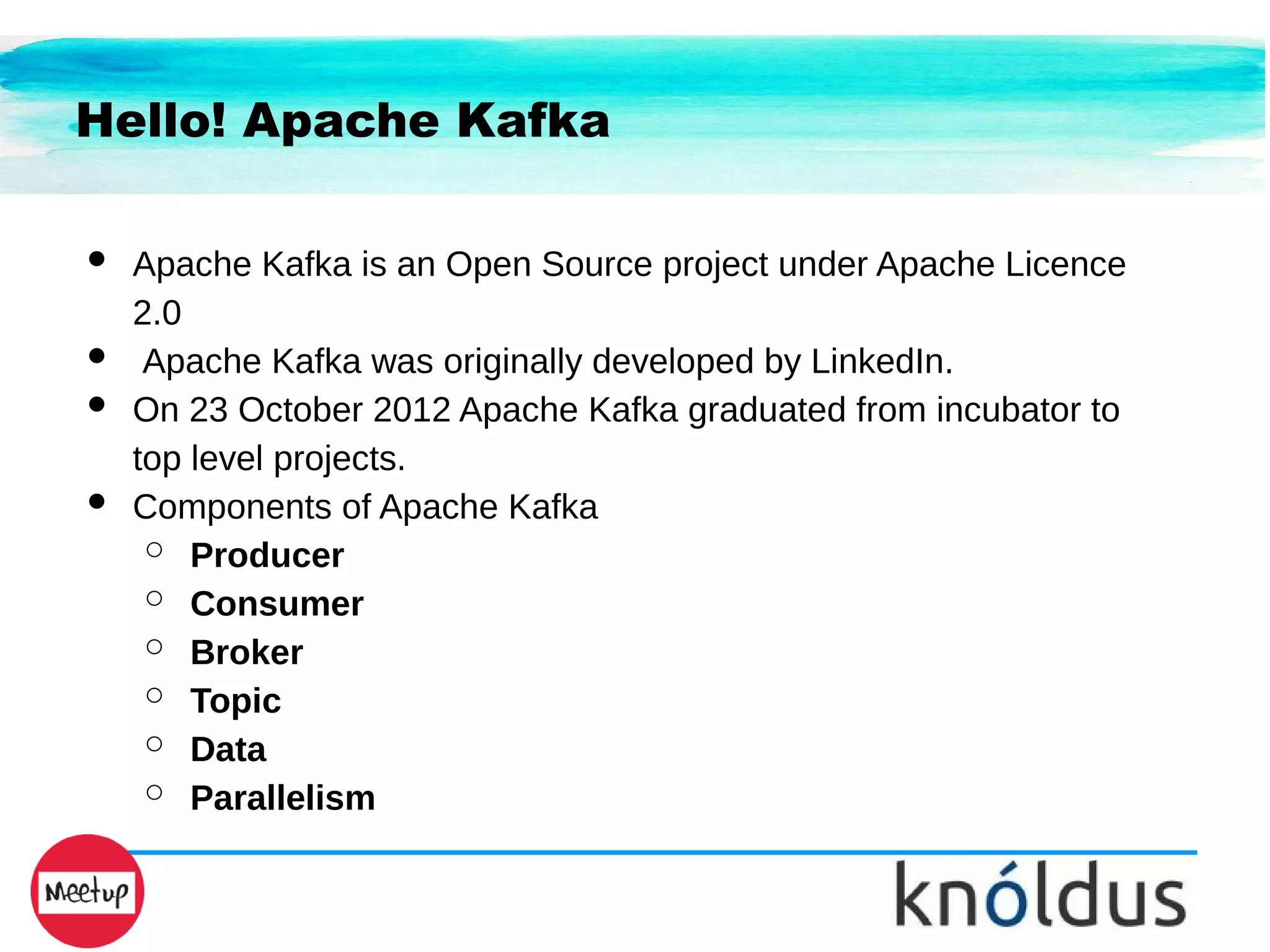 Hello! Apache Kafka
● Apache Kafka is an Open Source project under Apache Licence
2.0
● Apache Kafka was originally developed by LinkedIn.
● On 23 October 2012 Apache Kafka graduated from incubator to
top level projects.
● Components of Apache Kafka
○ Producer
○ Consumer
○ Broker
○ Topic
○ Data
○ Parallelism
 