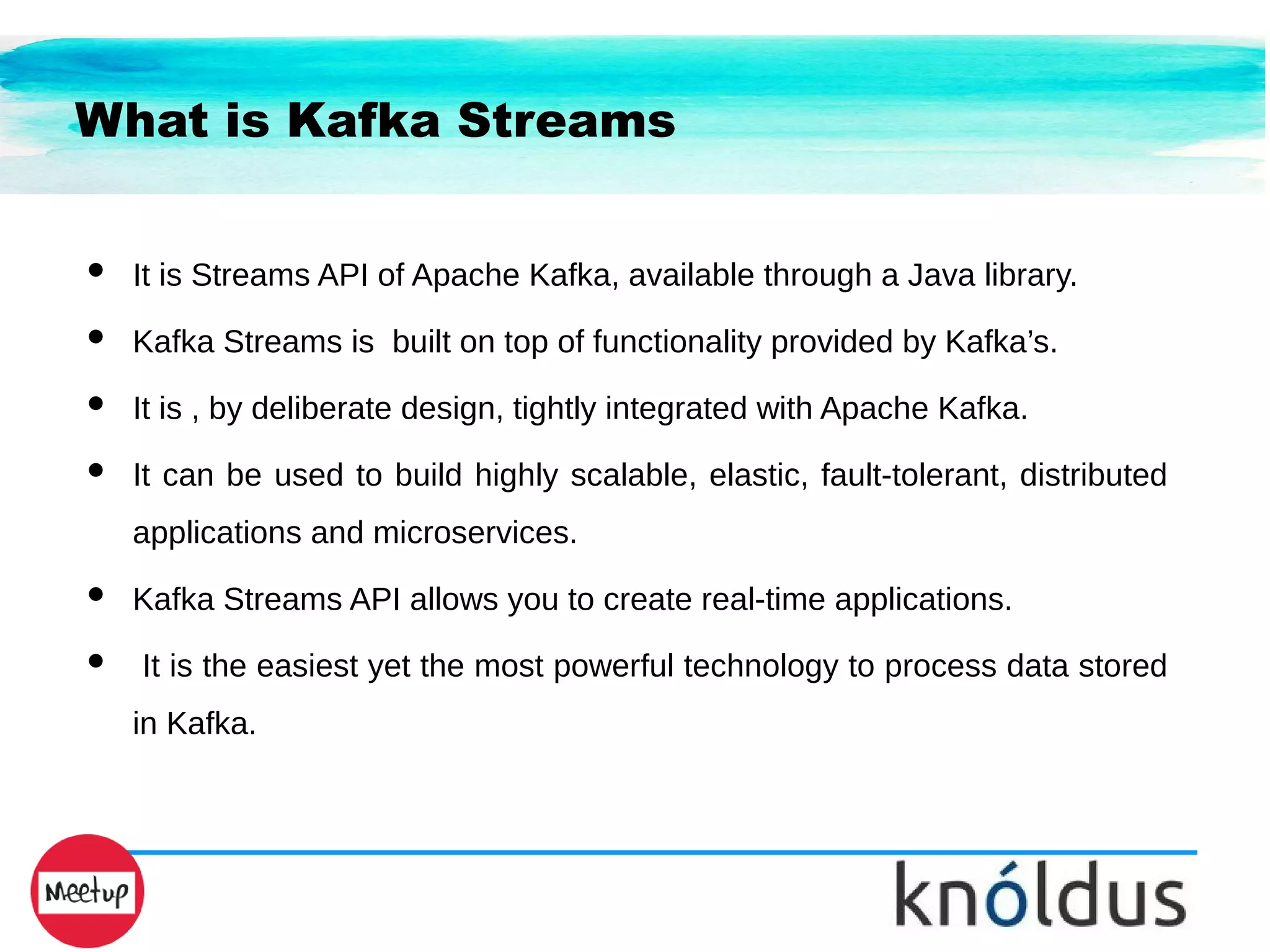 What is Kafka Streams
● It is Streams API of Apache Kafka, available through a Java library.
● Kafka Streams is built on top of functionality provided by Kafka’s.
● It is , by deliberate design, tightly integrated with Apache Kafka.
● It can be used to build highly scalable, elastic, fault-tolerant, distributed
applications and microservices.
● Kafka Streams API allows you to create real-time applications.
● It is the easiest yet the most powerful technology to process data stored
in Kafka.
 