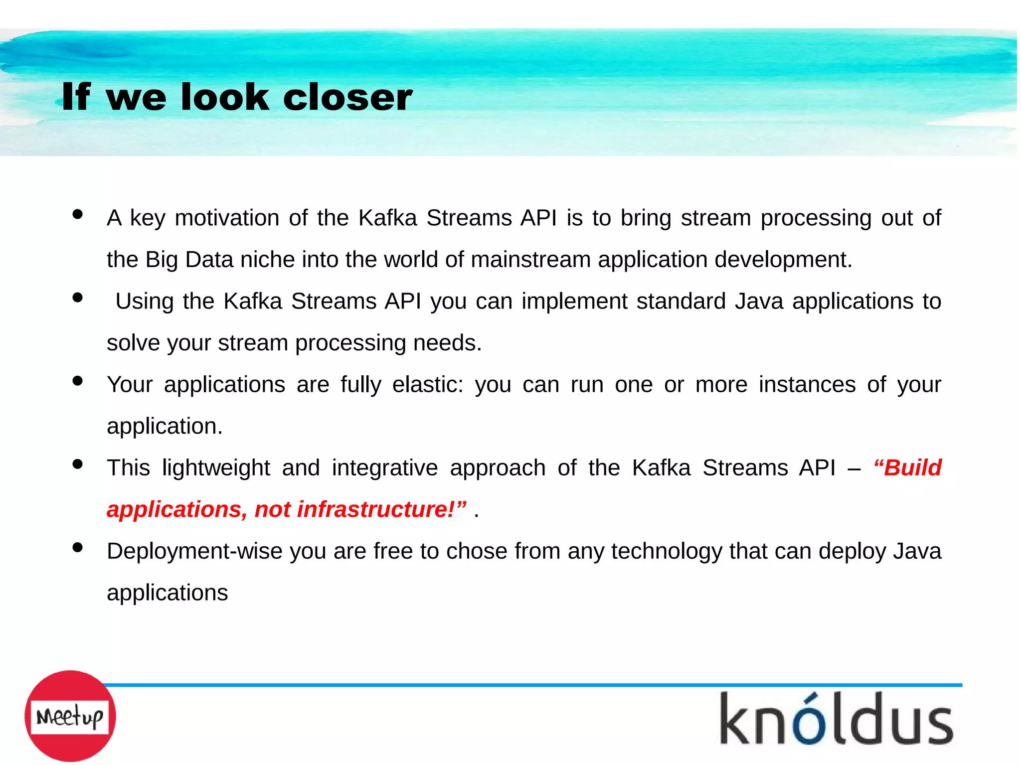 If we look closer
● A key motivation of the Kafka Streams API is to bring stream processing out of
the Big Data niche into the world of mainstream application development.
● Using the Kafka Streams API you can implement standard Java applications to
solve your stream processing needs.
● Your applications are fully elastic: you can run one or more instances of your
application.
● This lightweight and integrative approach of the Kafka Streams API – “Build
applications, not infrastructure!” .
● Deployment-wise you are free to chose from any technology that can deploy Java
applications
 