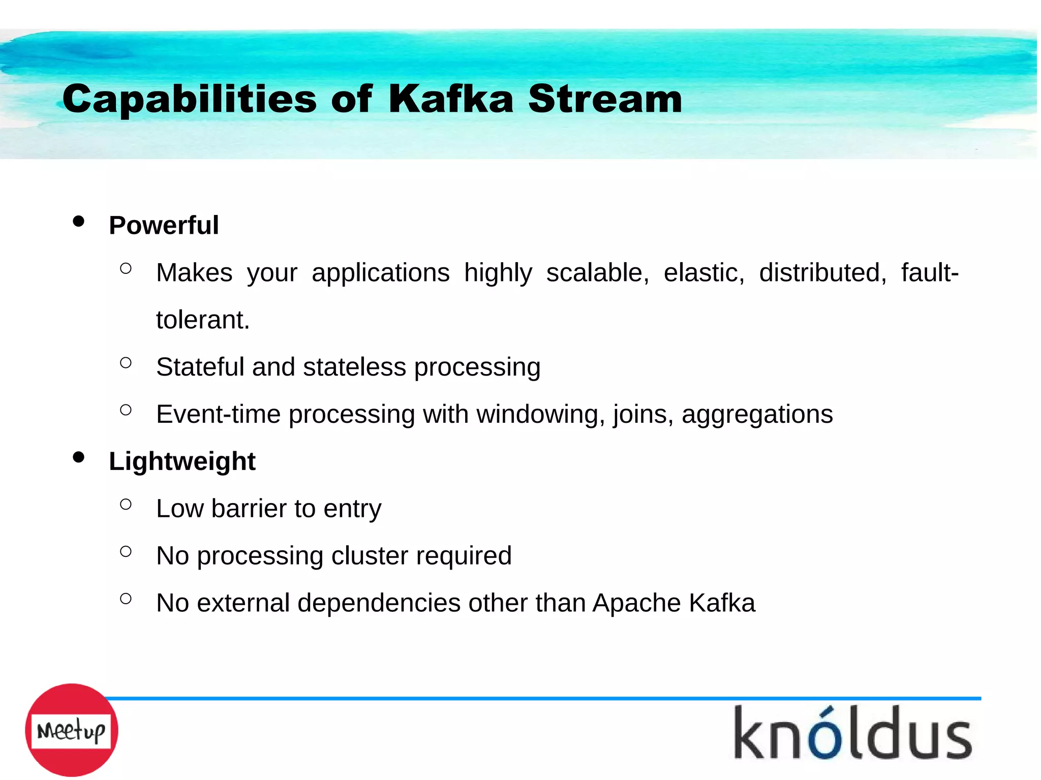 Capabilities of Kafka Stream
● Powerful
○ Makes your applications highly scalable, elastic, distributed, fault-
tolerant.
○ Stateful and stateless processing
○ Event-time processing with windowing, joins, aggregations
● Lightweight
○ Low barrier to entry
○ No processing cluster required
○ No external dependencies other than Apache Kafka
 