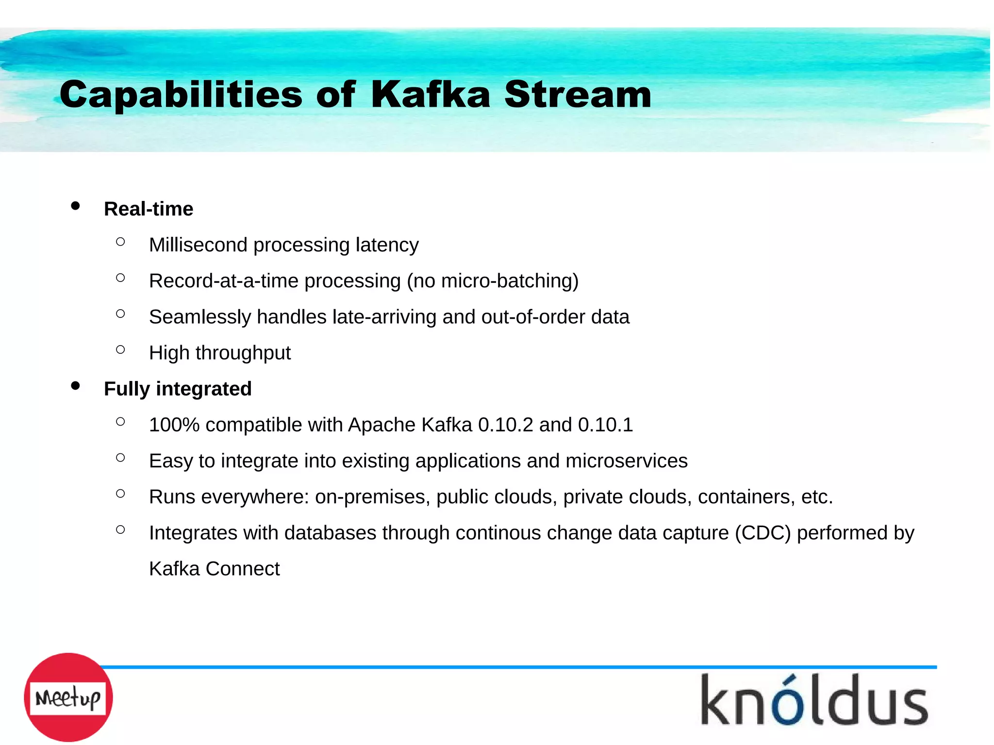 Capabilities of Kafka Stream
● Real-time
○ Millisecond processing latency
○ Record-at-a-time processing (no micro-batching)
○ Seamlessly handles late-arriving and out-of-order data
○ High throughput
● Fully integrated
○ 100% compatible with Apache Kafka 0.10.2 and 0.10.1
○ Easy to integrate into existing applications and microservices
○ Runs everywhere: on-premises, public clouds, private clouds, containers, etc.
○ Integrates with databases through continous change data capture (CDC) performed by
Kafka Connect
 