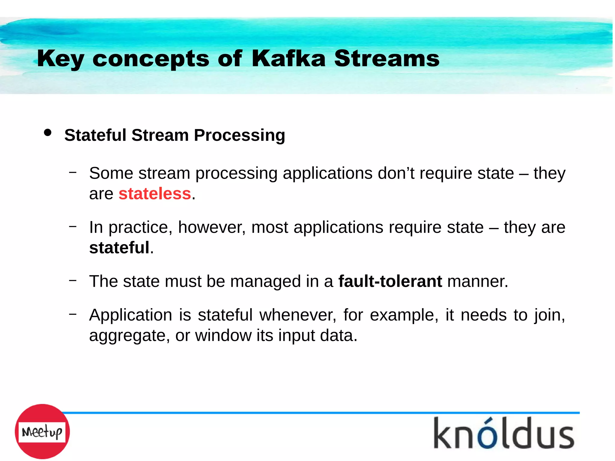 Key concepts of Kafka Streams
● Stateful Stream Processing
– Some stream processing applications don’t require state – they
are stateless.
– In practice, however, most applications require state – they are
stateful.
– The state must be managed in a fault-tolerant manner.
– Application is stateful whenever, for example, it needs to join,
aggregate, or window its input data.
 