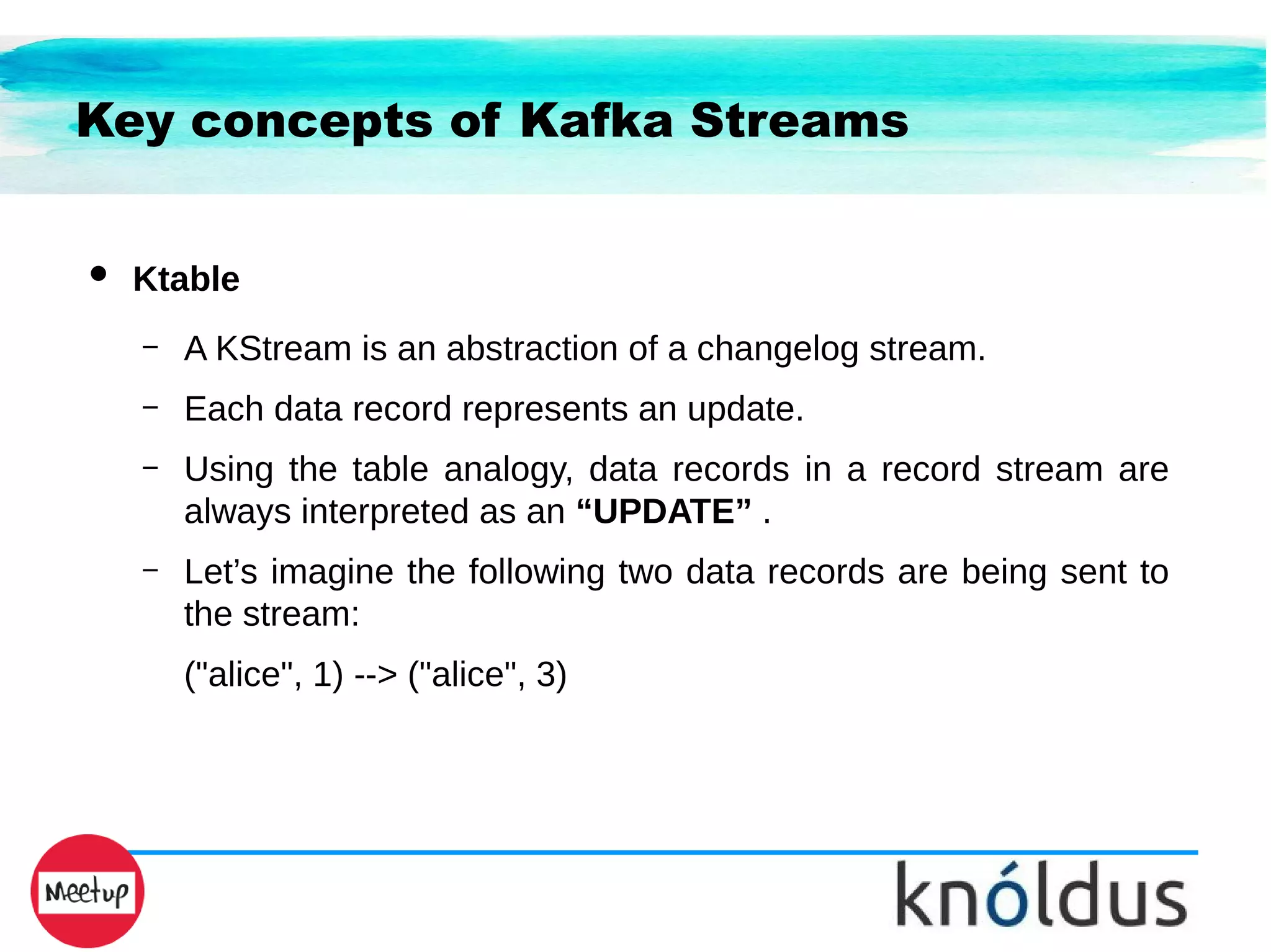 Key concepts of Kafka Streams
● Ktable
– A KStream is an abstraction of a changelog stream.
– Each data record represents an update.
– Using the table analogy, data records in a record stream are
always interpreted as an “UPDATE” .
– Let’s imagine the following two data records are being sent to
the stream:
("alice", 1) --> ("alice", 3)
 