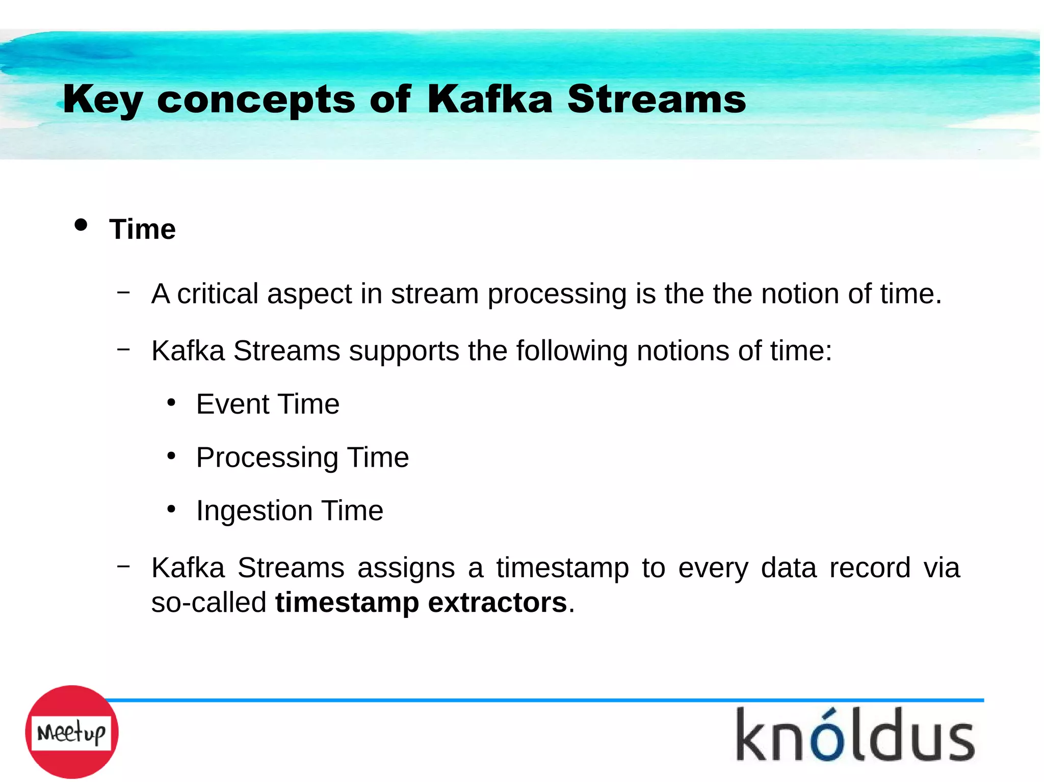 Key concepts of Kafka Streams
● Time
– A critical aspect in stream processing is the the notion of time.
– Kafka Streams supports the following notions of time:
●
Event Time
●
Processing Time
●
Ingestion Time
– Kafka Streams assigns a timestamp to every data record via
so-called timestamp extractors.
 