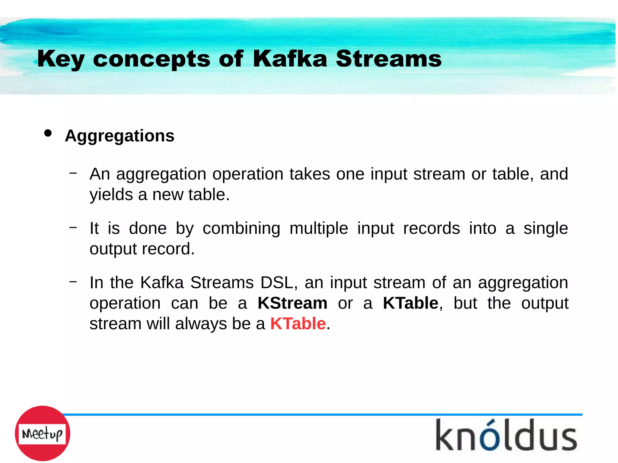 Key concepts of Kafka Streams
● Aggregations
– An aggregation operation takes one input stream or table, and
yields a new table.
– It is done by combining multiple input records into a single
output record.
– In the Kafka Streams DSL, an input stream of an aggregation
operation can be a KStream or a KTable, but the output
stream will always be a KTable.
 