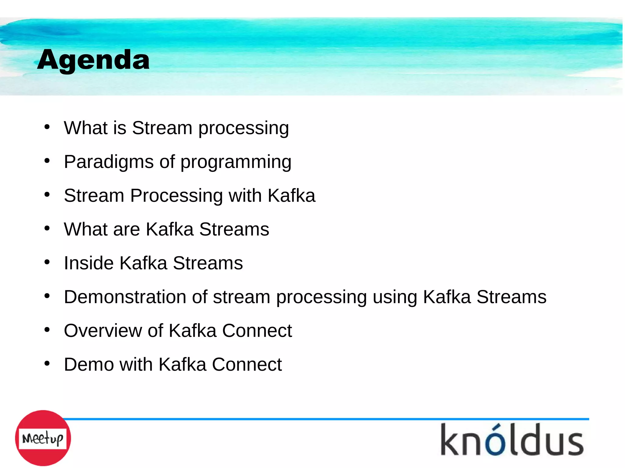 Agenda
●
What is Stream processing
●
Paradigms of programming
●
Stream Processing with Kafka
●
What are Kafka Streams
●
Inside Kafka Streams
●
Demonstration of stream processing using Kafka Streams
●
Overview of Kafka Connect
●
Demo with Kafka Connect
 