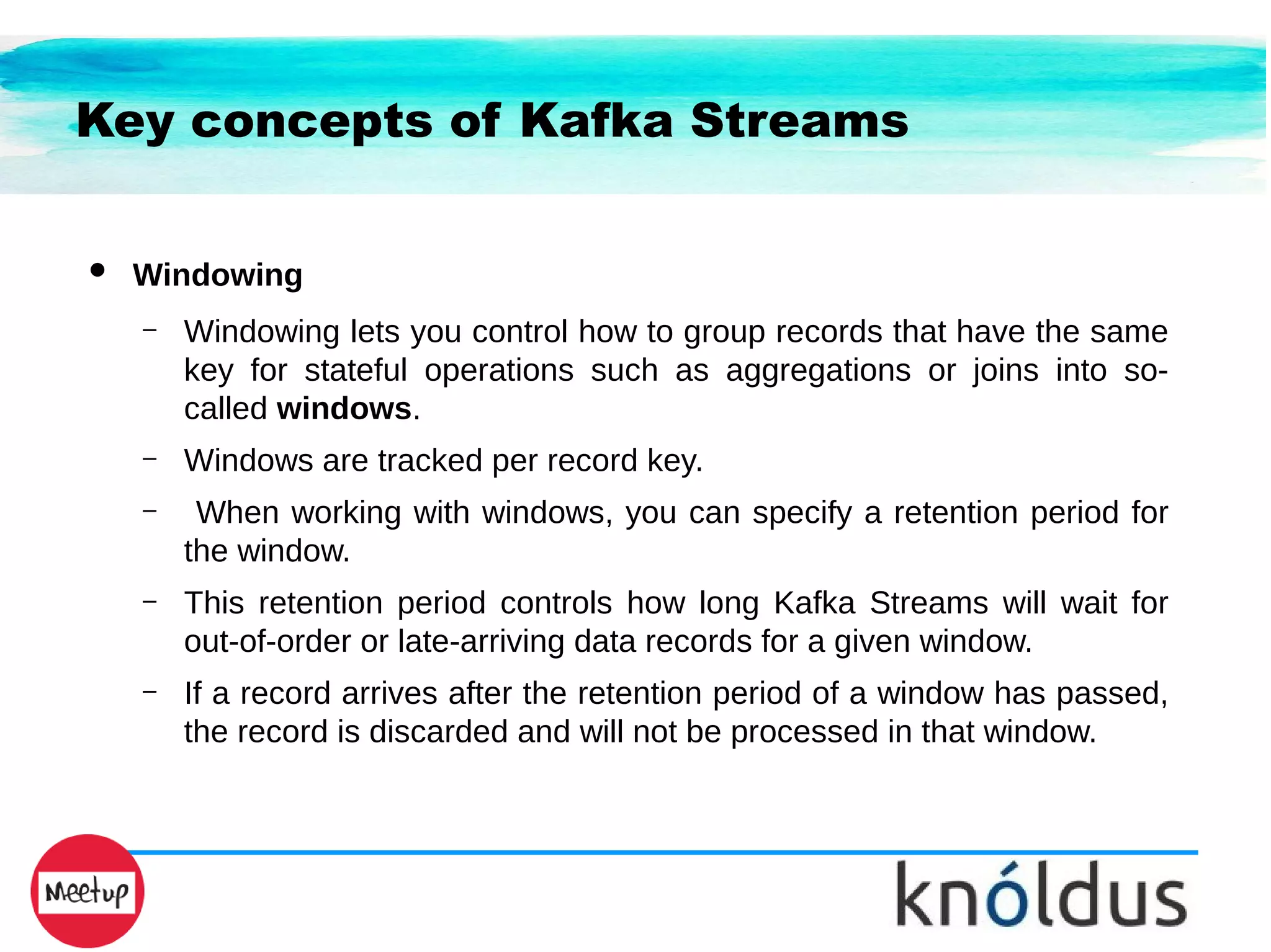 Key concepts of Kafka Streams
● Windowing
– Windowing lets you control how to group records that have the same
key for stateful operations such as aggregations or joins into so-
called windows.
– Windows are tracked per record key.
– When working with windows, you can specify a retention period for
the window.
– This retention period controls how long Kafka Streams will wait for
out-of-order or late-arriving data records for a given window.
– If a record arrives after the retention period of a window has passed,
the record is discarded and will not be processed in that window.
 