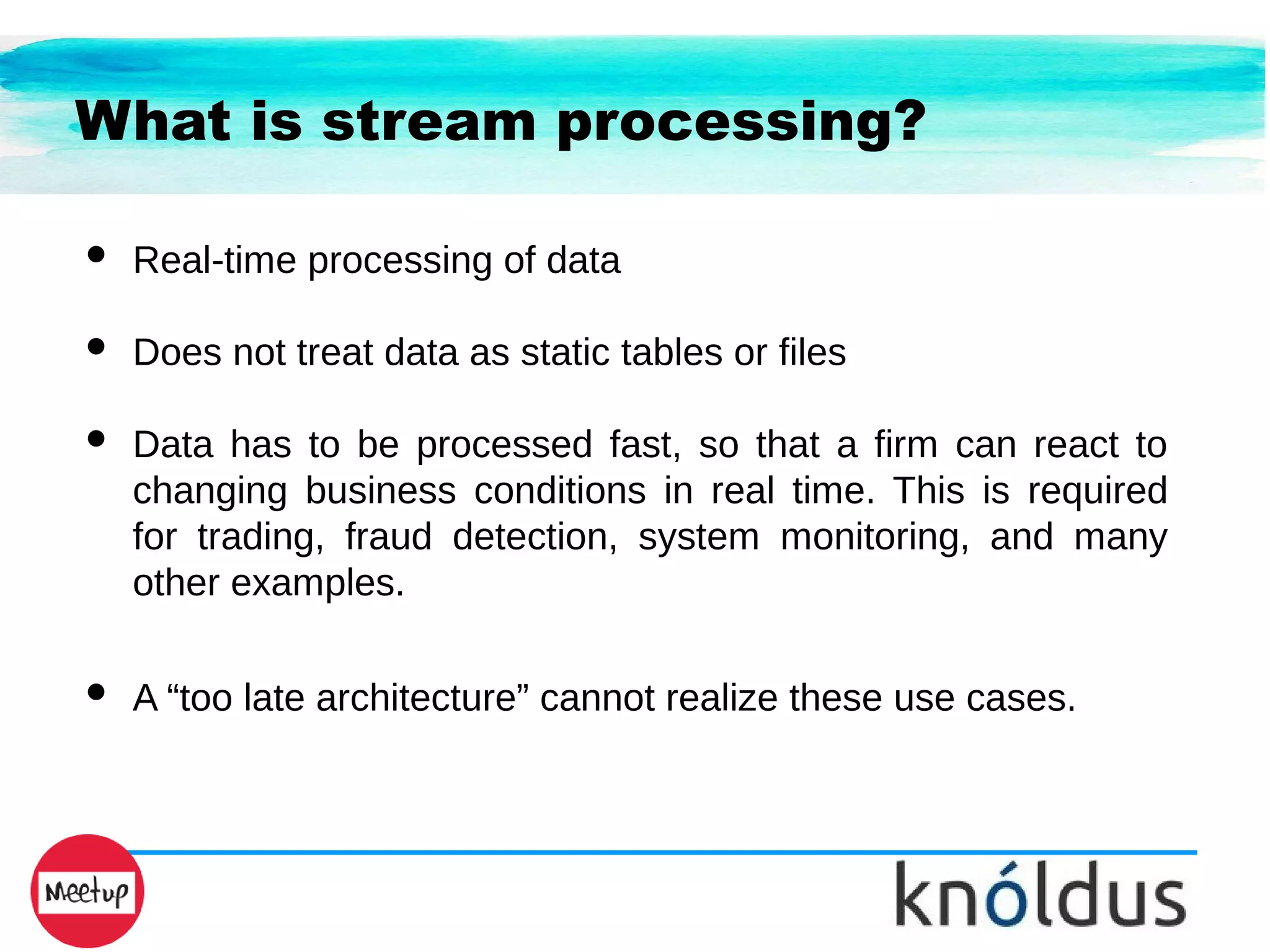 What is stream processing?
● Real-time processing of data
● Does not treat data as static tables or files
● Data has to be processed fast, so that a firm can react to
changing business conditions in real time. This is required
for trading, fraud detection, system monitoring, and many
other examples.
● A “too late architecture” cannot realize these use cases.
 