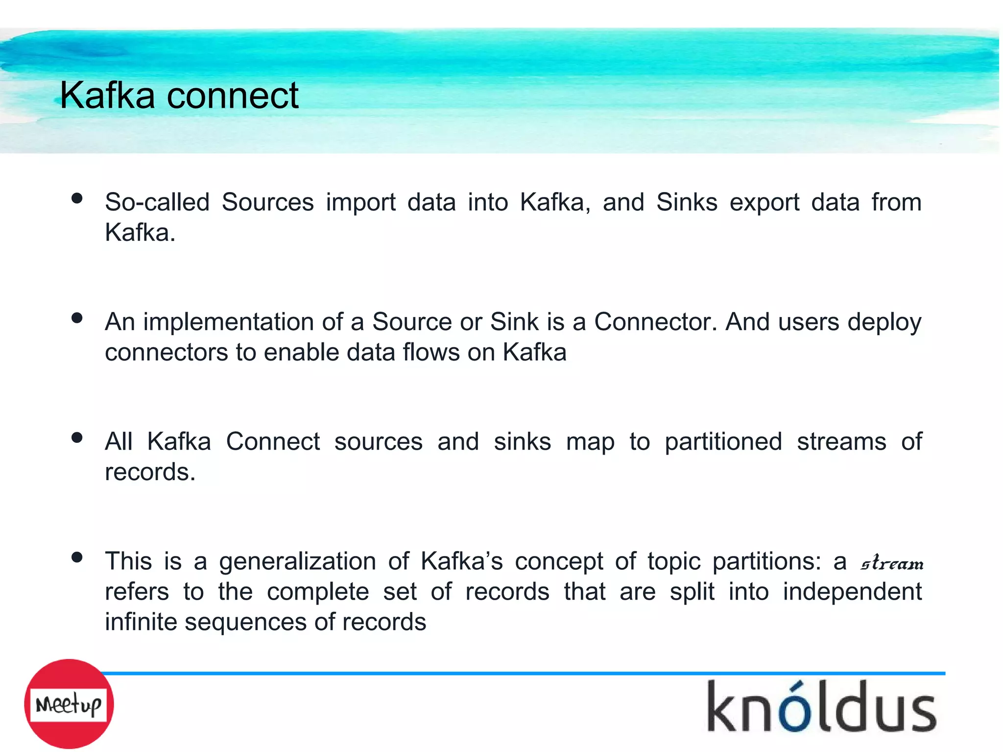 Kafka connect
● So-called Sources import data into Kafka, and Sinks export data from
Kafka.
● An implementation of a Source or Sink is a Connector. And users deploy
connectors to enable data flows on Kafka
● All Kafka Connect sources and sinks map to partitioned streams of
records.
● This is a generalization of Kafka’s concept of topic partitions: a stream
refers to the complete set of records that are split into independent
infinite sequences of records
 