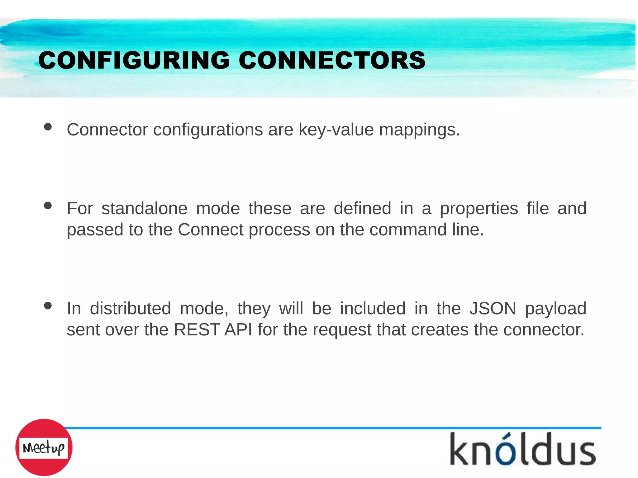 CONFIGURING CONNECTORS
● Connector configurations are key-value mappings.
● For standalone mode these are defined in a properties file and
passed to the Connect process on the command line.
● In distributed mode, they will be included in the JSON payload
sent over the REST API for the request that creates the connector.
 