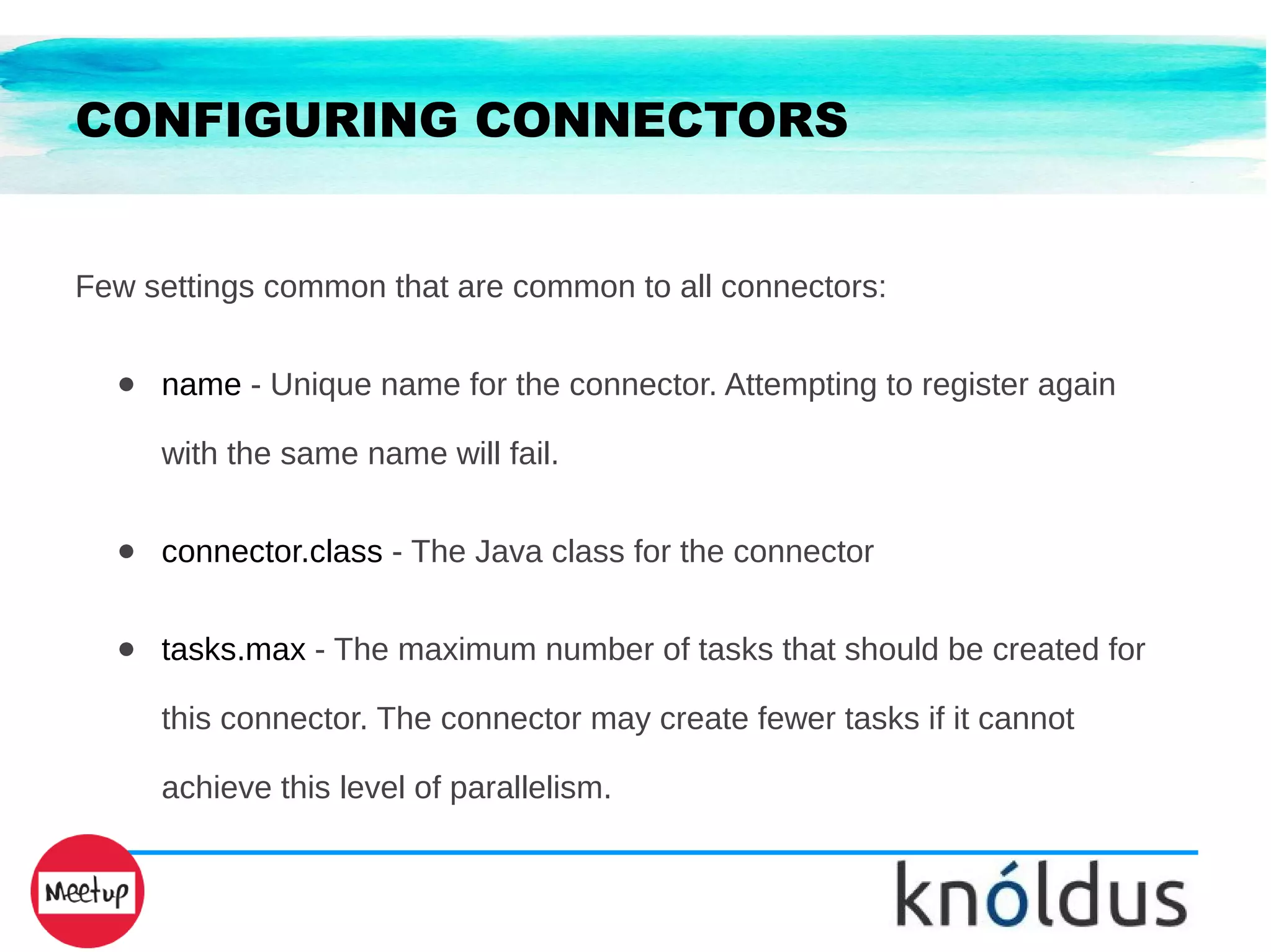 CONFIGURING CONNECTORS
Few settings common that are common to all connectors:
● name - Unique name for the connector. Attempting to register again
with the same name will fail.
● connector.class - The Java class for the connector
● tasks.max - The maximum number of tasks that should be created for
this connector. The connector may create fewer tasks if it cannot
achieve this level of parallelism.
 