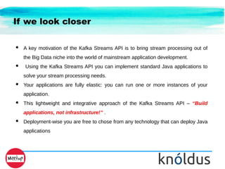If we look closer
● A key motivation of the Kafka Streams API is to bring stream processing out of
the Big Data niche into the world of mainstream application development.
● Using the Kafka Streams API you can implement standard Java applications to
solve your stream processing needs.
● Your applications are fully elastic: you can run one or more instances of your
application.
● This lightweight and integrative approach of the Kafka Streams API – “Build
applications, not infrastructure!” .
● Deployment-wise you are free to chose from any technology that can deploy Java
applications
 