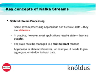 Key concepts of Kafka Streams
● Stateful Stream Processing
– Some stream processing applications don’t require state – they
are stateless.
– In practice, however, most applications require state – they are
stateful.
– The state must be managed in a fault-tolerant manner.
– Application is stateful whenever, for example, it needs to join,
aggregate, or window its input data.
 