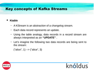 Key concepts of Kafka Streams
● Ktable
– A KStream is an abstraction of a changelog stream.
– Each data record represents an update.
– Using the table analogy, data records in a record stream are
always interpreted as an “UPDATE” .
– Let’s imagine the following two data records are being sent to
the stream:
("alice", 1) --> ("alice", 3)
 
