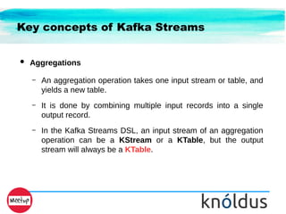 Key concepts of Kafka Streams
● Aggregations
– An aggregation operation takes one input stream or table, and
yields a new table.
– It is done by combining multiple input records into a single
output record.
– In the Kafka Streams DSL, an input stream of an aggregation
operation can be a KStream or a KTable, but the output
stream will always be a KTable.
 