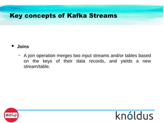 Key concepts of Kafka Streams
● Joins
– A join operation merges two input streams and/or tables based
on the keys of their data records, and yields a new
stream/table.
 