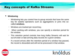 Key concepts of Kafka Streams
● Windowing
– Windowing lets you control how to group records that have the same
key for stateful operations such as aggregations or joins into so-
called windows.
– Windows are tracked per record key.
– When working with windows, you can specify a retention period for
the window.
– This retention period controls how long Kafka Streams will wait for
out-of-order or late-arriving data records for a given window.
– If a record arrives after the retention period of a window has passed,
the record is discarded and will not be processed in that window.
 