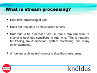 What is stream processing?
● Real-time processing of data
● Does not treat data as static tables or files
● Data has to be processed fast, so that a firm can react to
changing business conditions in real time. This is required
for trading, fraud detection, system monitoring, and many
other examples.
● A “too late architecture” cannot realize these use cases.
 
