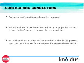 CONFIGURING CONNECTORS
● Connector configurations are key-value mappings.
● For standalone mode these are defined in a properties file and
passed to the Connect process on the command line.
● In distributed mode, they will be included in the JSON payload
sent over the REST API for the request that creates the connector.
 