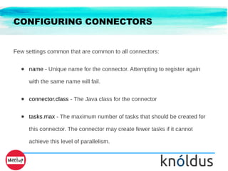 CONFIGURING CONNECTORS
Few settings common that are common to all connectors:
● name - Unique name for the connector. Attempting to register again
with the same name will fail.
● connector.class - The Java class for the connector
● tasks.max - The maximum number of tasks that should be created for
this connector. The connector may create fewer tasks if it cannot
achieve this level of parallelism.
 