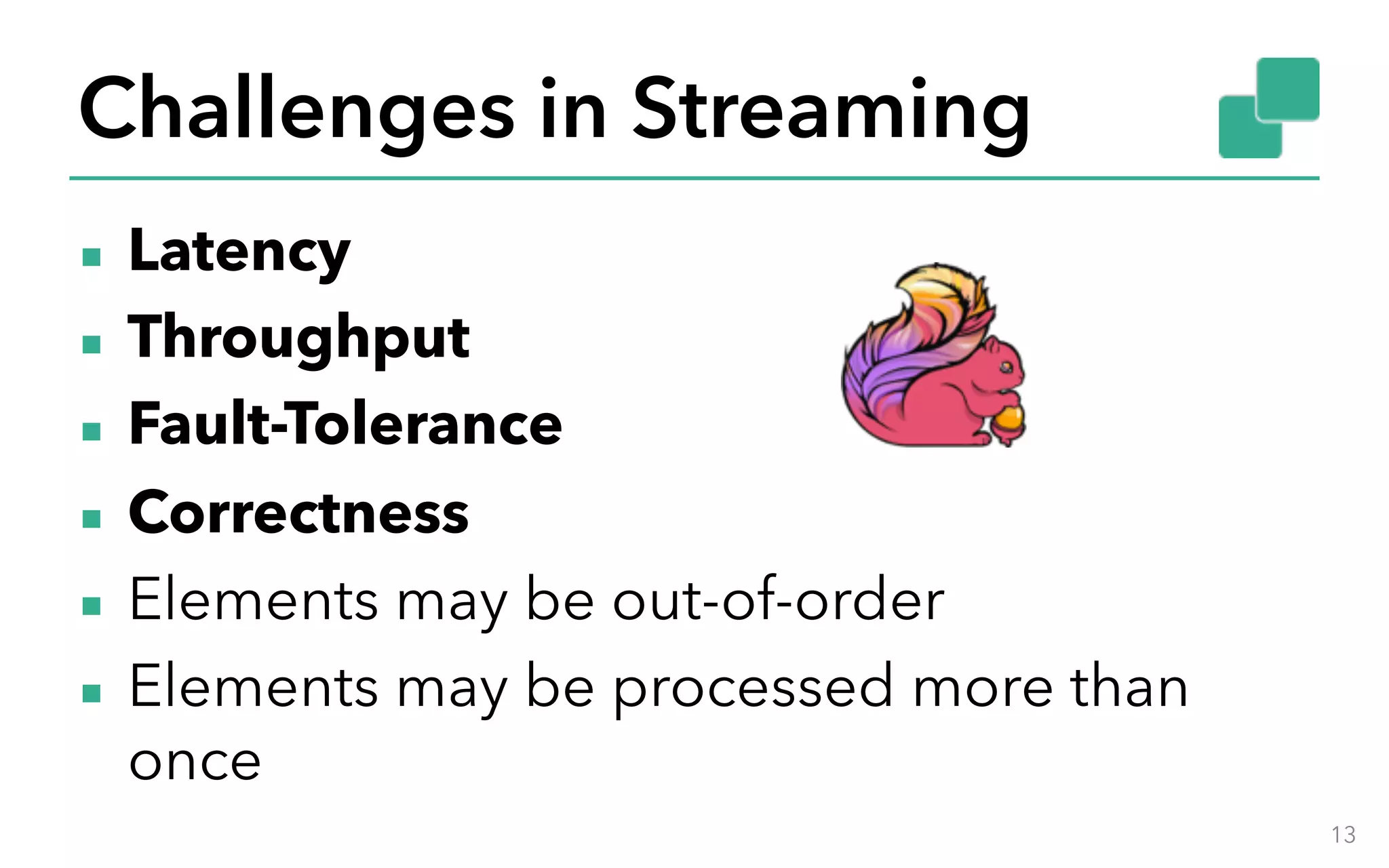 Challenges in Streaming ▪ Latency ▪ Throughput ▪ Fault-Tolerance ▪ Correctness ▪ Elements may be out-of-order ▪ Elements may be processed more than once 13 