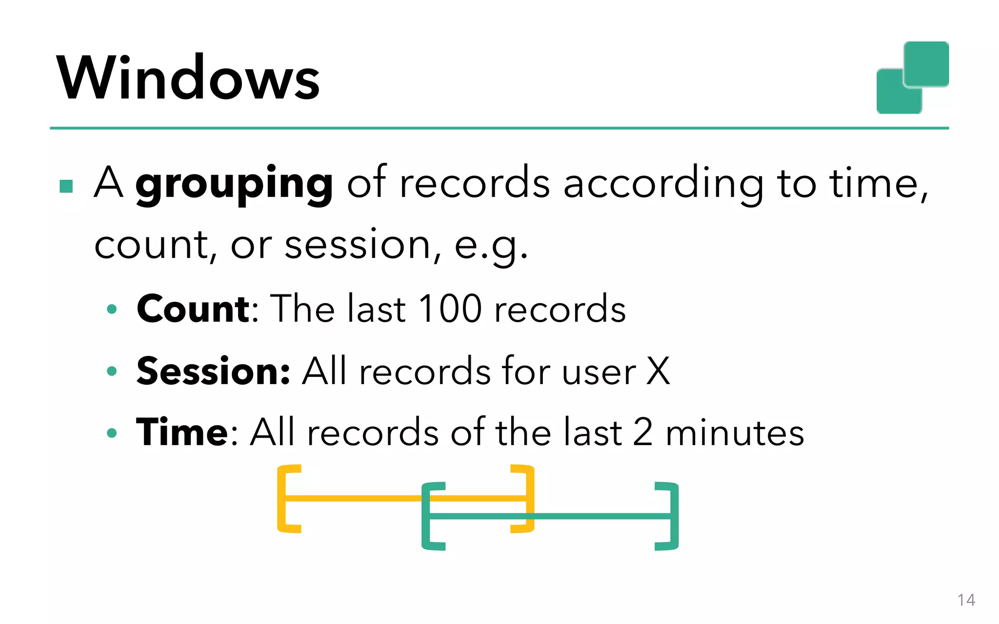 Windows ▪ A grouping of records according to time, count, or session, e.g. • Count: The last 100 records • Session: All records for user X • Time: All records of the last 2 minutes 14 