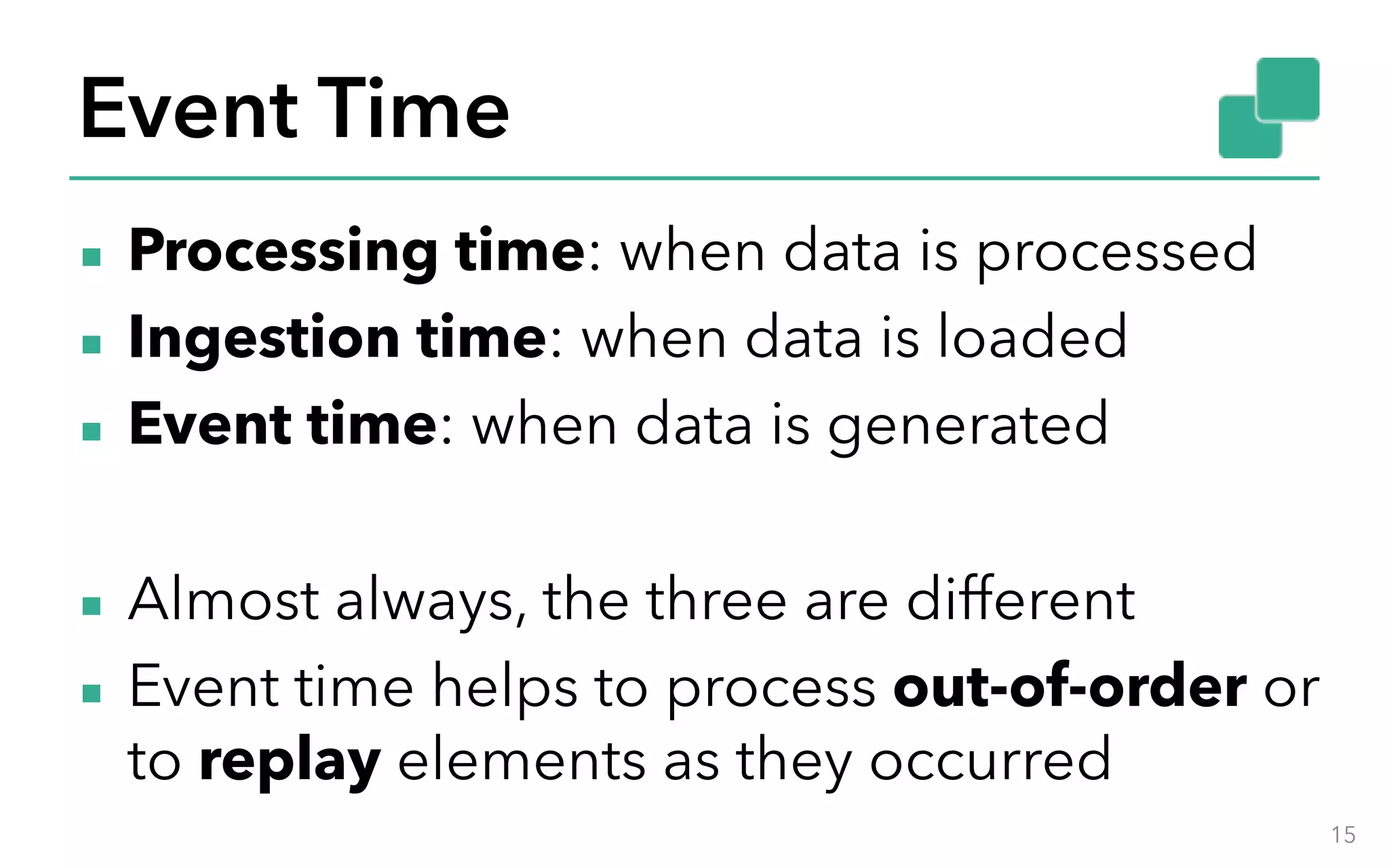 Event Time ▪ Processing time: when data is processed ▪ Ingestion time: when data is loaded ▪ Event time: when data is generated ▪ Almost always, the three are different ▪ Event time helps to process out-of-order or to replay elements as they occurred 15 