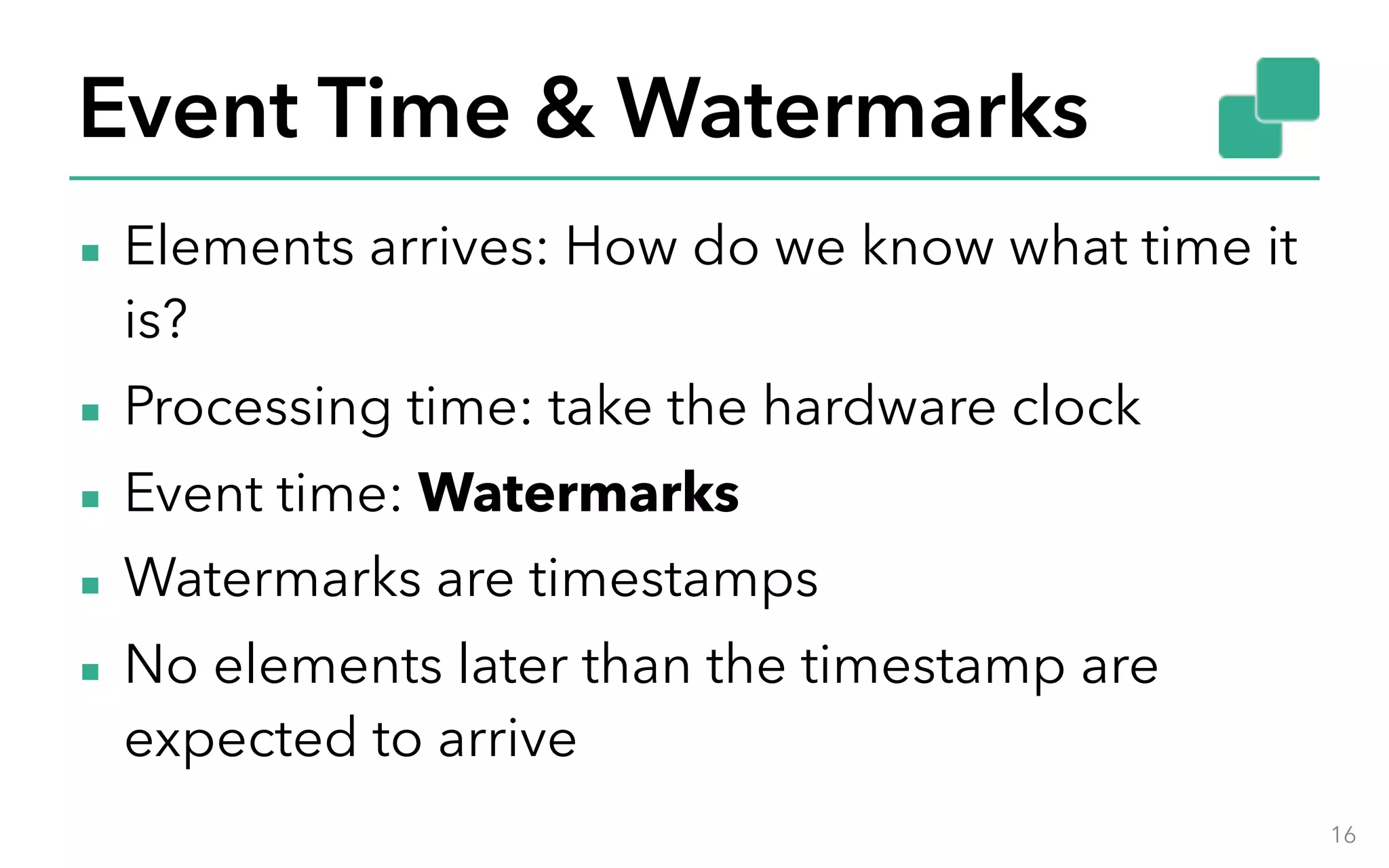 Event Time & Watermarks ▪ Elements arrives: How do we know what time it is? ▪ Processing time: take the hardware clock ▪ Event time: Watermarks ▪ Watermarks are timestamps ▪ No elements later than the timestamp are expected to arrive 16 