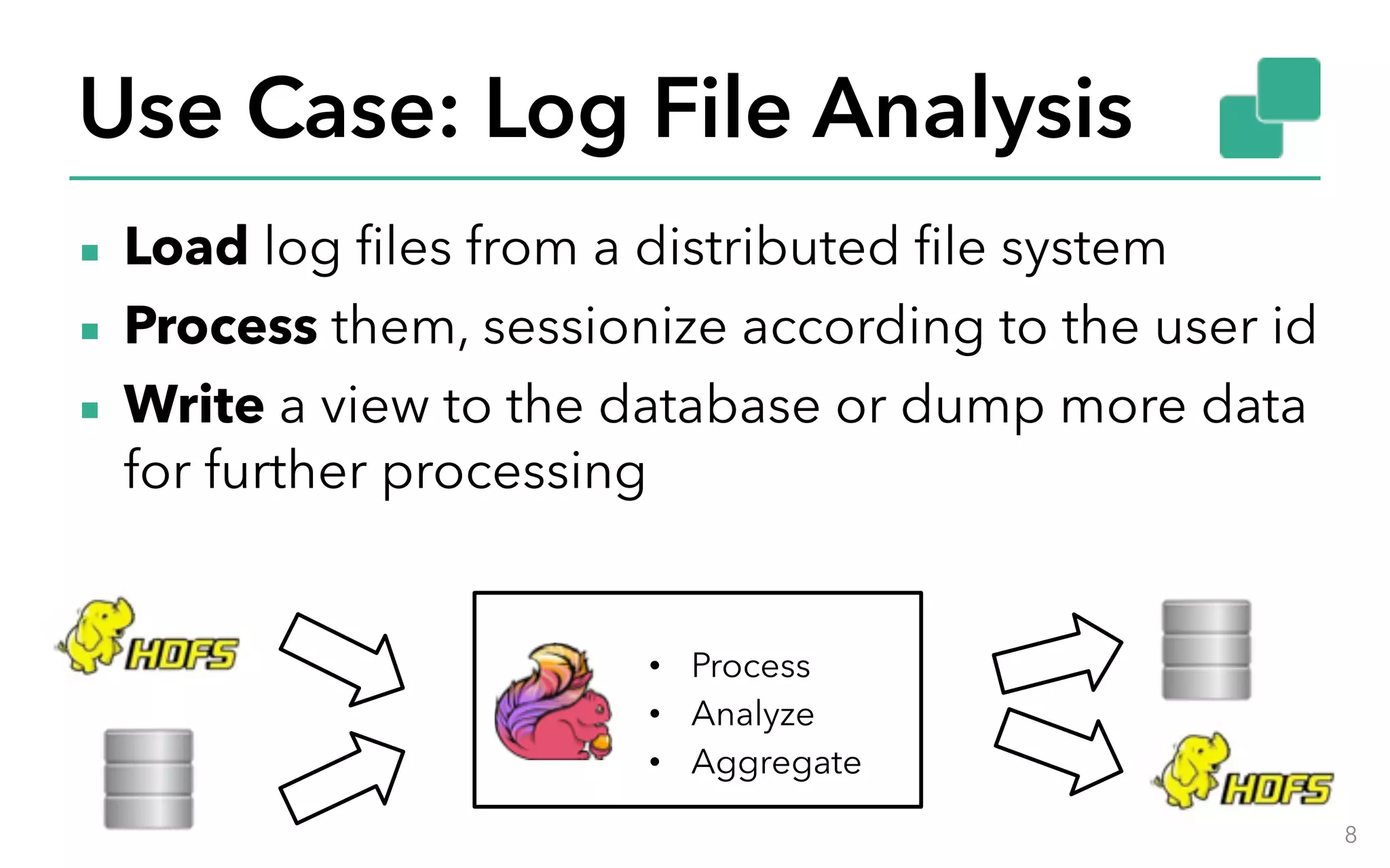 Use Case: Log File Analysis ▪ Load log files from a distributed file system ▪ Process them, sessionize according to the user id ▪ Write a view to the database or dump more data for further processing 8 • Process • Analyze • Aggregate 