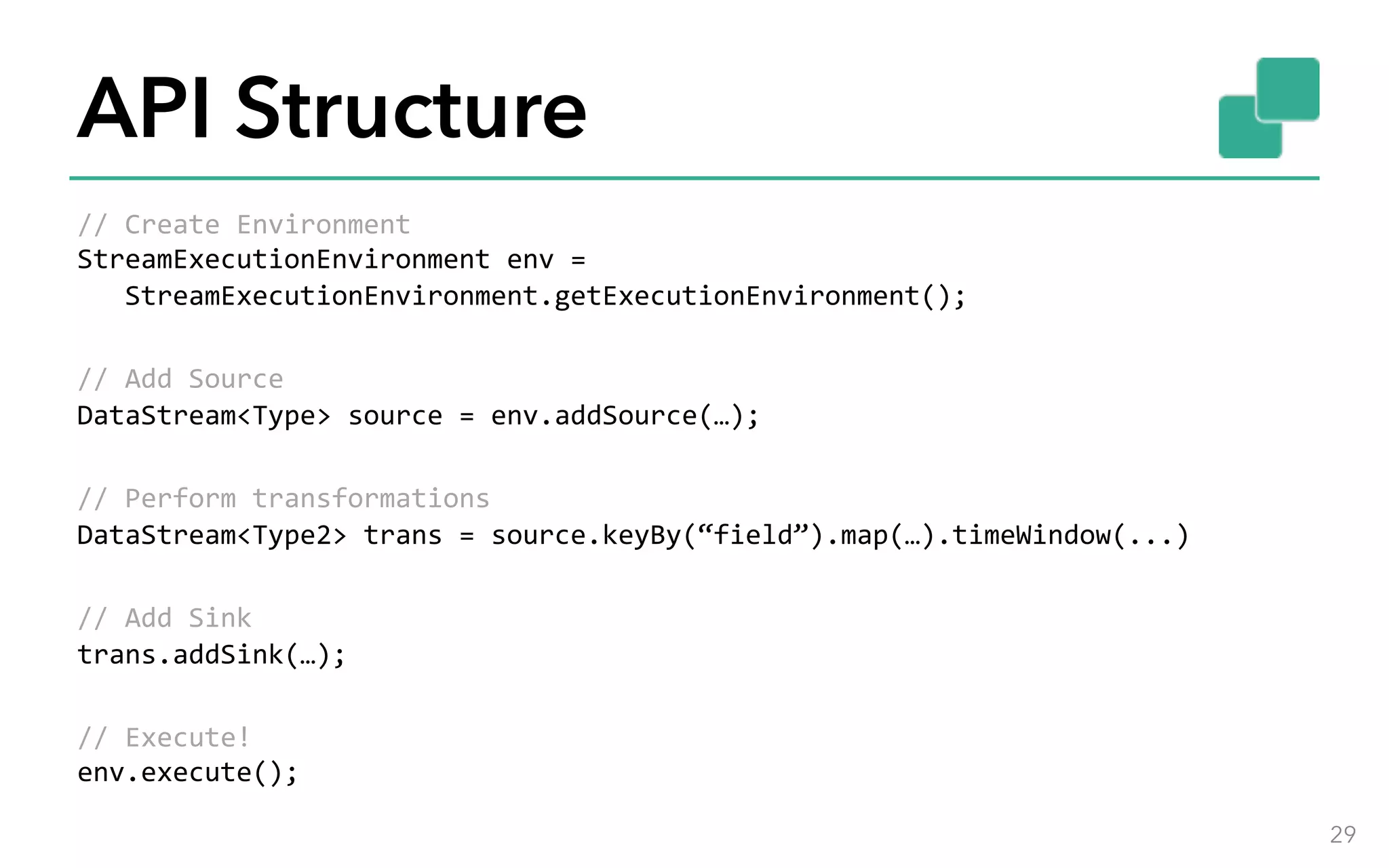 API Structure //	Create	Environment StreamExecutionEnvironment	env	=	StreamExecutionEnvironment.getExecutionEnvironment(); //	Add	Source DataStream<Type>	source	=	env.addSource(…); //	Perform	transformations DataStream<Type2>	trans	=	source.keyBy(“field”).map(…).timeWindow(...) //	Add	Sink trans.addSink(…); //	Execute! env.execute(); 29 