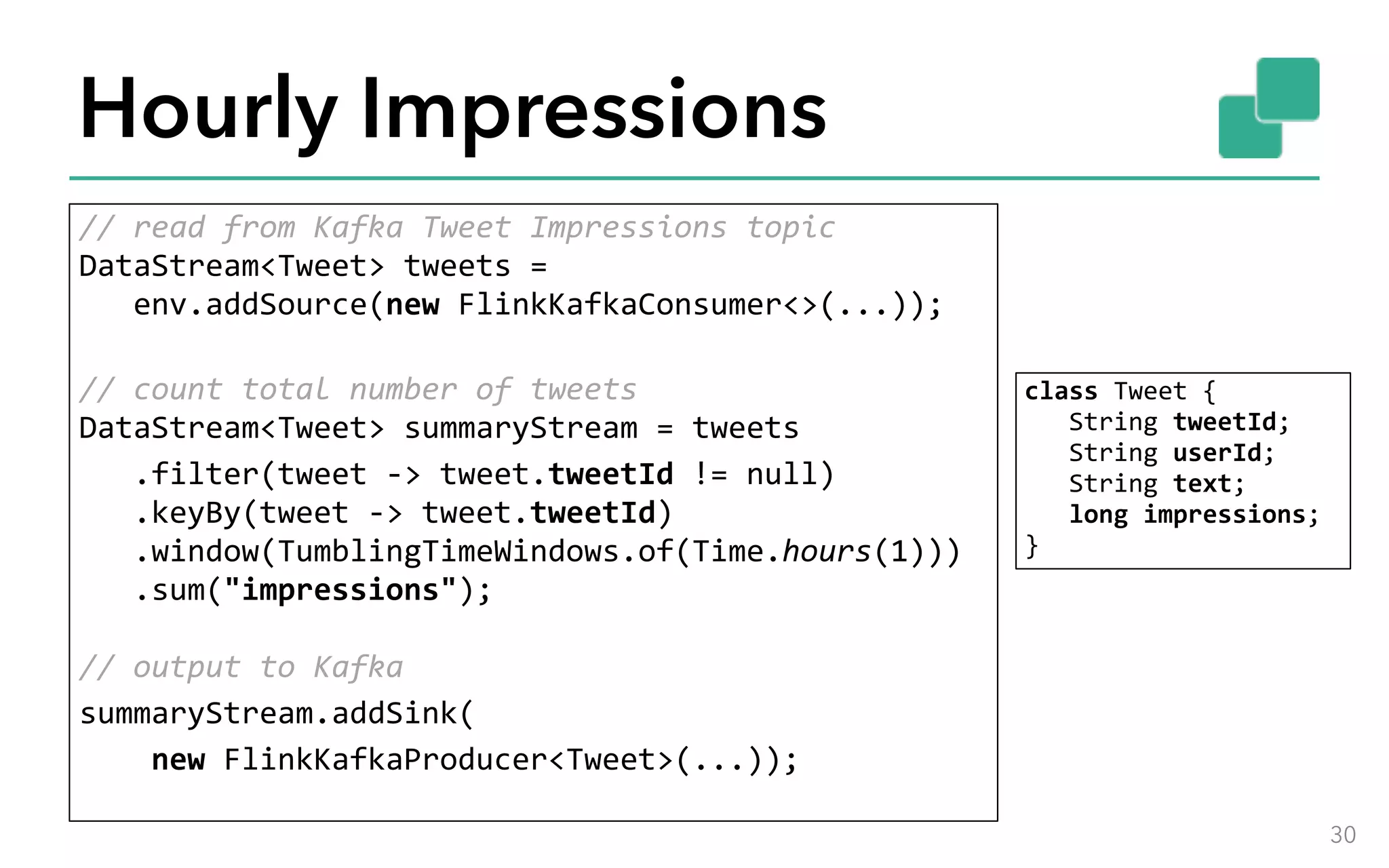 Hourly Impressions //	read	from	Kafka	Tweet	Impressions	topic  DataStream<Tweet>	tweets	= 	env.addSource(new	FlinkKafkaConsumer<>(...));  //	count	total	number	of	tweets  DataStream<Tweet>	summaryStream	=	tweets	.filter(tweet	->	tweet.tweetId	!=	null) 	.keyBy(tweet	->	tweet.tweetId) 	.window(TumblingTimeWindows.of(Time.hours(1))) 	.sum("impressions");    //	output	to	Kafka summaryStream.addSink(	new	FlinkKafkaProducer<Tweet>(...)); 30 class	Tweet	{ 	String	tweetId; 	String	userId; 	String	text; 	long	impressions;  } 