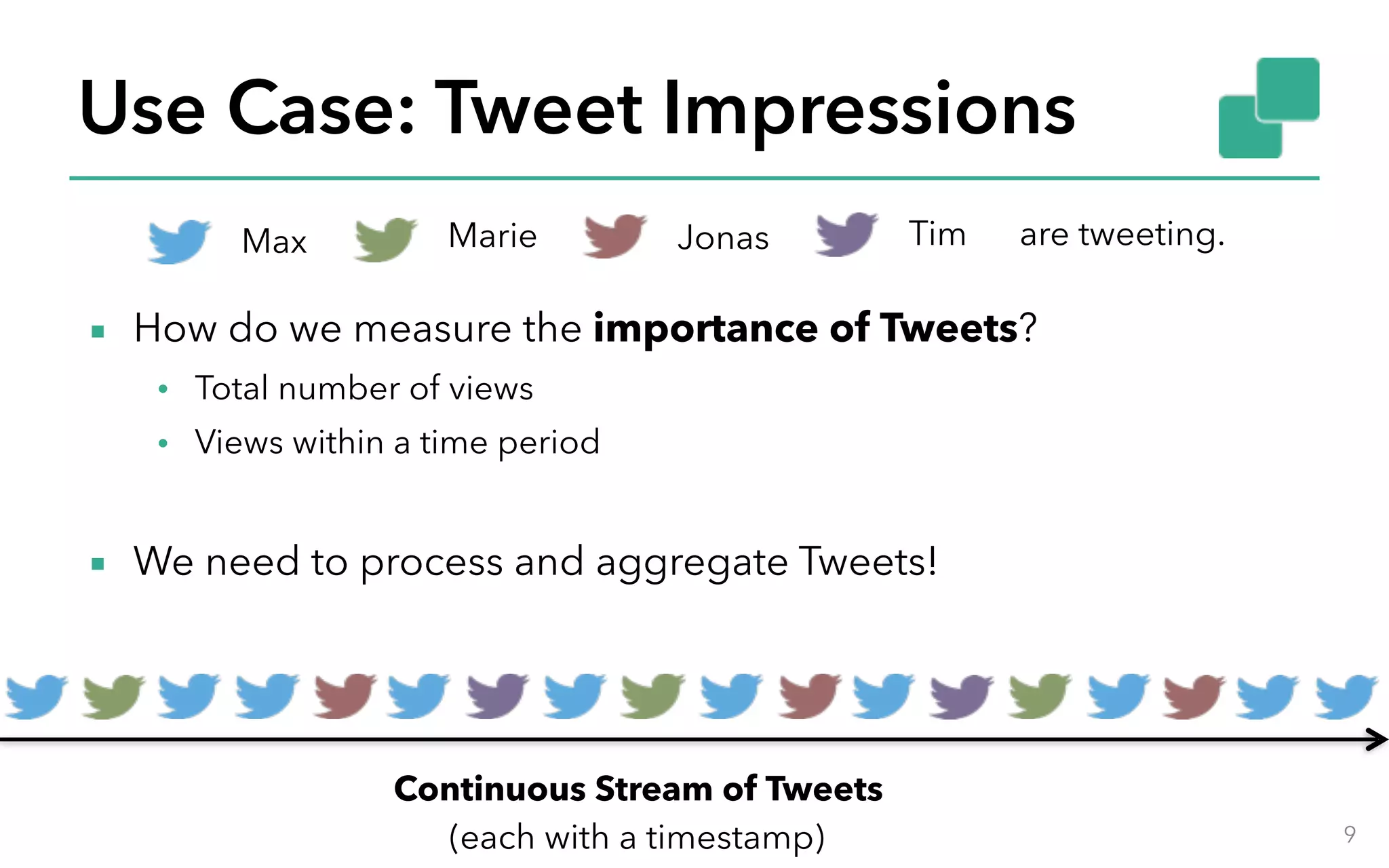 Use Case: Tweet Impressions 9 Continuous Stream of Tweets (each with a timestamp) ▪ How do we measure the importance of Tweets? • Total number of views • Views within a time period ▪ We need to process and aggregate Tweets! Max Marie Jonas Tim are tweeting. 